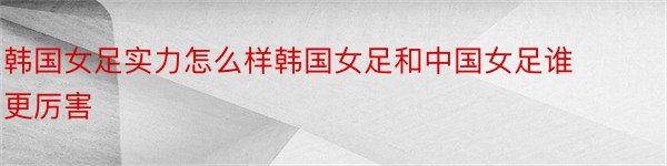 韩国女足实力怎么样韩国女足和中国女足谁更厉害